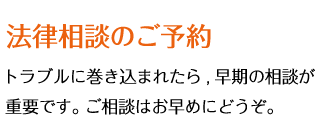 法律相談のご予約 - トラブルに巻き込まれたら,早期の相談が重要です。ご相談はお早めにどうぞ。